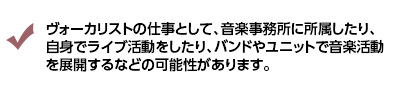 ヴォーカリストの仕事として、音楽事務所に所属したり、自身でライブ活動をしたり、バンドやユニットで音楽活動を展開するなどの可能性があります。