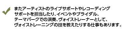 またアーティストのライブサポートやレコーディングサポートを担当したり、イベントやブライダル、テーマパークでの演奏、ヴォイストレーナーとして、ヴォイストレーニングの技を教えたりする仕事もあります。