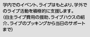 学内でのイベント、ライブはもとより、学外でのライブ活動を積極的に支援します。（自主ライブ費用の援助、ライブハウスの紹介、ライブのブッキングから当日のサポートまで）