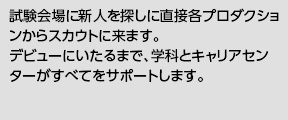 試験会場に新人を探しに直接各プロダクションからスカウトに来ます。デビューにいたるまで、学科とキャリアセンターがすべてをサポートします。