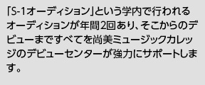 「S-1オーディション」という学内で行われるオーディションが年間2回あり、そこからのデビューまですべてを尚美ミュージックカレッジのデビューセンターが強力にサポートします。