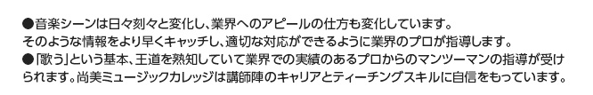 ●音楽シーンは日々刻々と変化し、業界へのアピールの仕方も変化しています。
そのような情報をより早くキャッチし、適切な対応ができるように業界のプロが指導します。●「歌う」という基本、王道を熟知していて業界での実績のあるプロからのマンツーマンの指導が受けられます。尚美ミュージックカレッジは講師陣のキャリアとティーチングスキルに自信をもっています。