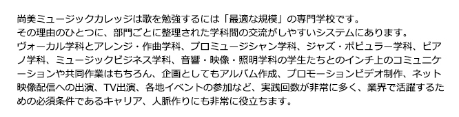 尚美ミュージックカレッジは歌を勉強するのには「最適な規模」の専門学校です。その理由のひとつに、部門ごとに整理された学科間の交流がしやすいシステムにあります。ヴォーカル学科とアレンジ・作曲学科、プロミュージシャン学科、ジャズ・ポピュラー学科、ピアノ学科、ミュージックビジネス学科、音響・映像・照明学科の学生たちとの日常のコミュニケーションや共同作業はもちろん、企画としてもアルバム制作、プロモーションビデオ制作、U-Stream出演、TV出演、各地イベントの参加などの実践回数が非常に多く、業界で活躍するための必須条件であるキャリア、人脈作りにも非常に役立ちます。
