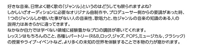 好きな音楽、日常よく聴く歌の「ジャンル」というのはどうしても限られますよね？しかしいざオーディションに必要なオリジナル曲制作や、プロデューサー側からの要請があった時、１つのジャンルしか聴いた事がない人の音楽性、歌唱力と、他ジャンルの音楽の知識のある人の説得力はあきらかに違ってきます。なかなか自力では学べない領域に経験豊かなプロの講師が導いてくれます。レッスンはもちろんのこと、各種レパートリー（R&B,ロック,ジャズ,POPS,ミュージカル,クラシック）の授業やライブ・イベントなど、より多くの未知の世界を体験することで本物の力が磨かれます。
