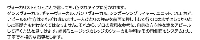 ヴォーカリストとひとことで言っても、色々なタイプに分かれます。ダンスヴォーカル、ギターヴォーカル、バンドヴォーカル、シンガーソングライター、ユニット、ソロ、など。アピールの仕方はそれぞれ違います。一人ひとりの強みを前面に押し出して行くにはまずはしっかりとした基礎力を付けなくてはなりません。それから、プロの意見を参考に、自身の方向性を定めアピールして行く方法を見つけます。尚美ミュージックカレッジのヴォーカル学科はその両側面をシステム化し、丁寧で本格的な指導をします。
