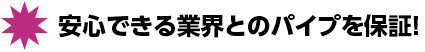 安心できる業界とのパイプを保証！