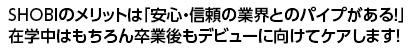 SHOBIのメリットは「安心・信頼の業界とのパイプがある！」
在学中はもちろん卒業後もデビューに向けてケアします！
