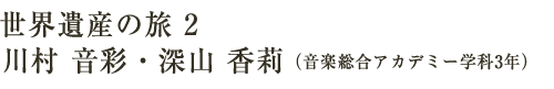 世界遺産の旅2　川村　音彩・深山　香莉（音楽総合アカデミー学科3年）