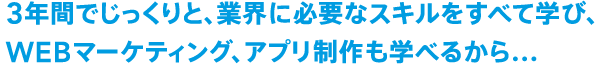 3年間でじっくりと、業界に必要なスキルをすべて学び、WEBマーケティング、アプリ制作も学べるから...