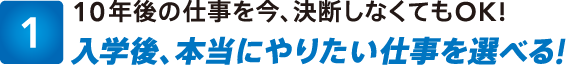 1:10年後の仕事を今、決断しなくてもOK!入学後、本当にやりたい仕事を選べる!