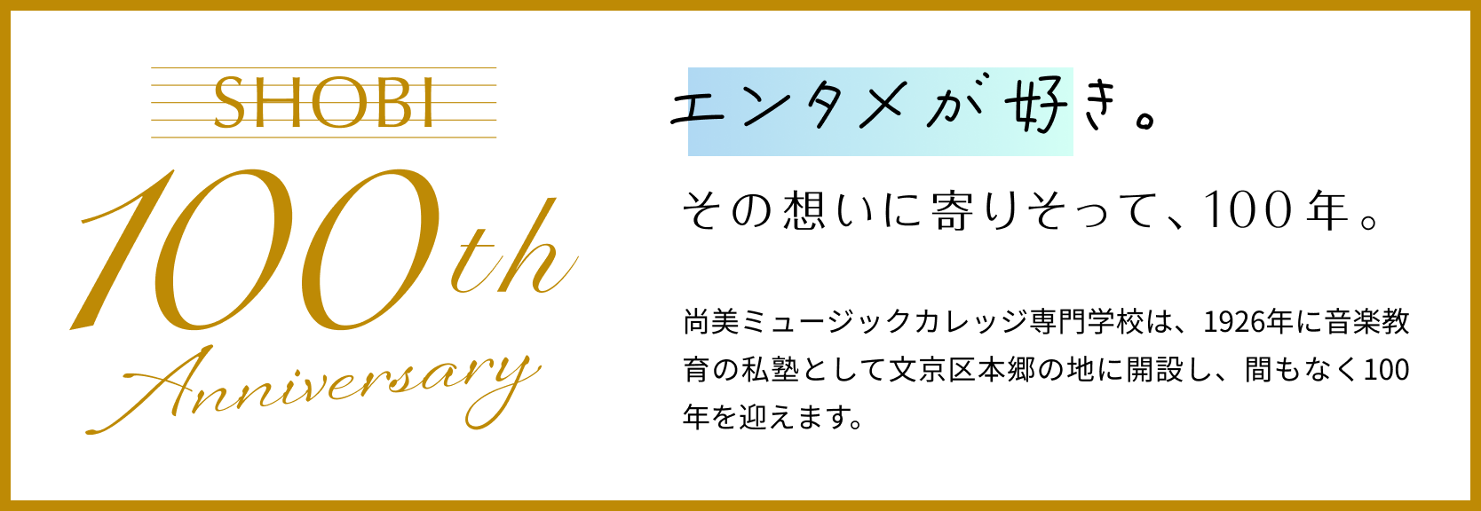 SHOBI 100th Anniversary 音楽が好き。その想いに寄りそって、100周年。尚美ミュージックカレッジ専門学校は、1926年に音楽教育の私塾として文京区本郷の地に開設し、間もなく100年を迎えます。